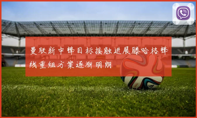 曼联新中锋目标接触进展滕哈格锋线重组方案逐渐明朗